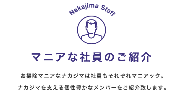 Nakajima Staff マニアな社員のご紹介 お掃除マニアなナカジマは社員もそれぞれマニアック。ナカジマを支える個性豊かなメンバーをご紹介致します。